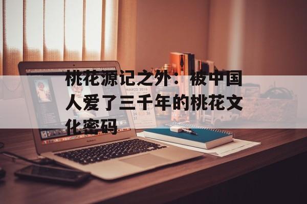 桃花源记之外：被中国人爱了三千年的桃花文化密码-第1张图片-