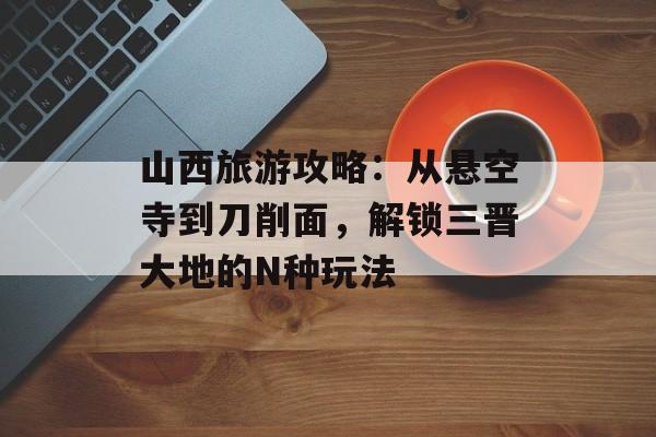 山西旅游攻略：从悬空寺到刀削面，解锁三晋大地的N种玩法-第1张图片-
