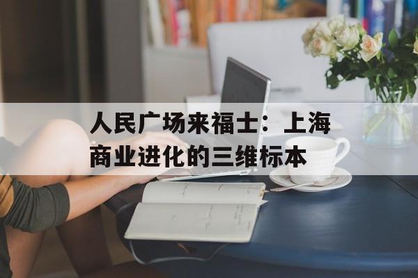 人民广场来福士：上海商业进化的三维标本-第1张图片-