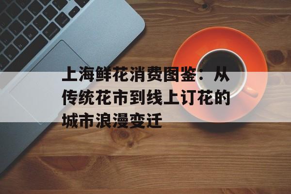 上海鲜花消费图鉴：从传统花市到线上订花的城市浪漫变迁-第1张图片-