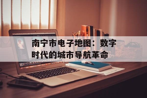 南宁市电子地图：数字时代的城市导航革命-第1张图片-