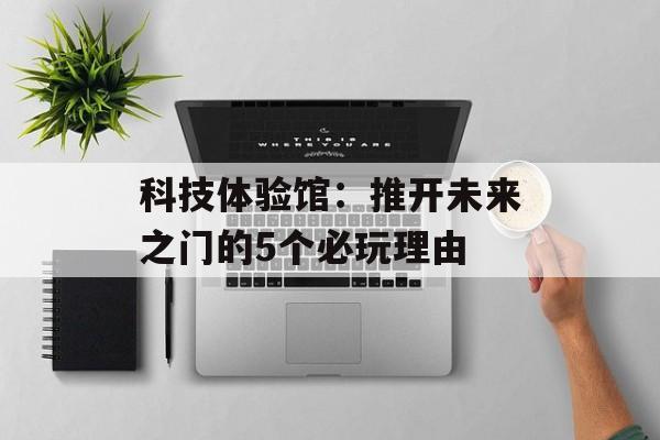 科技体验馆：推开未来之门的5个必玩理由-第1张图片-