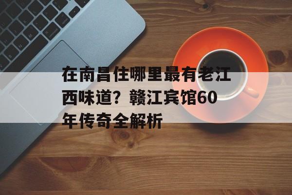 在南昌住哪里最有老江西味道？赣江宾馆60年传奇全解析-第1张图片-