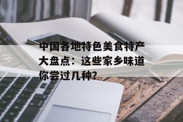 中国各地特色美食特产大盘点：这些家乡味道你尝过几种？-第1张图片-