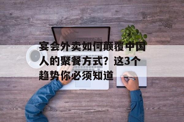 宴会外卖如何颠覆中国人的聚餐方式？这3个趋势你必须知道-第1张图片-