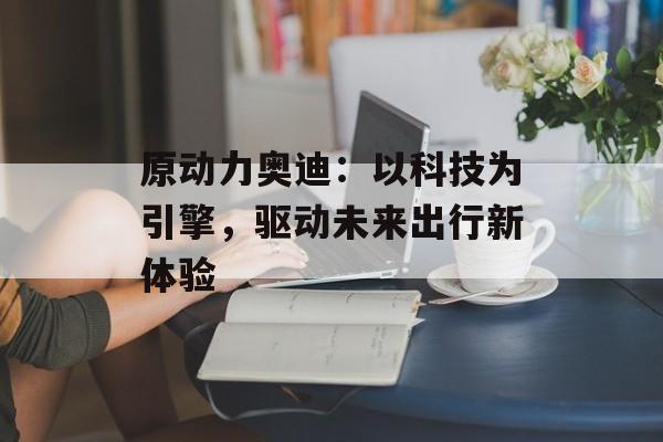 原动力奥迪:以科技为引擎,驱动未来出行新体验-第1张图片- 原动力奥迪:以科技为引擎,驱动未来出行新体验-第1张图片-