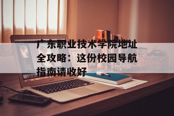 广东职业技术学院地址全攻略：这份校园导航指南请收好-第1张图片-