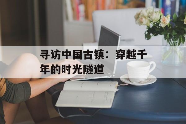 寻访中国古镇：穿越千年的时光隧道-第1张图片-