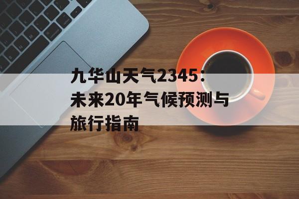 九华山天气2345：未来20年气候预测与旅行指南-第1张图片-