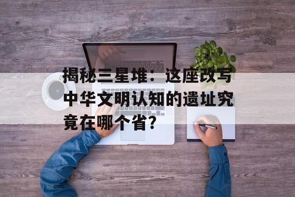 揭秘三星堆：这座改写中华文明认知的遗址究竟在哪个省？-第1张图片-