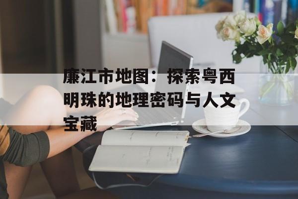 廉江市地图:探索粤西明珠的地理密码与人文宝藏-第1张图片- 廉江市地图:探索粤西明珠的地理密码与人文宝藏-第1张图片-