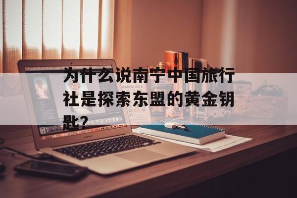 为什么说南宁中国旅行社是探索东盟的黄金钥匙？-第1张图片-