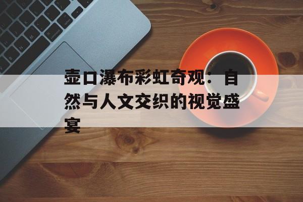 壶口瀑布彩虹奇观：自然与人文交织的视觉盛宴-第1张图片-