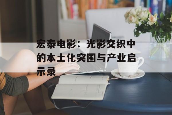 宏泰电影：光影交织中的本土化突围与产业启示录-第1张图片-