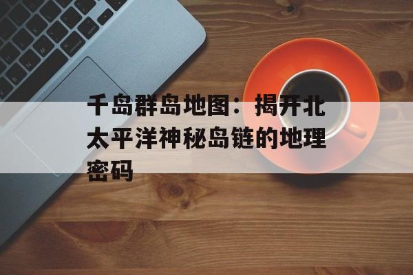 千岛群岛地图：揭开北太平洋神秘岛链的地理密码-第1张图片-