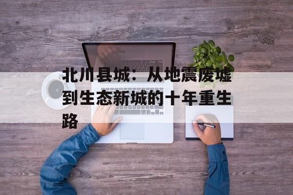 北川县城：从地震废墟到生态新城的十年重生路-第1张图片-