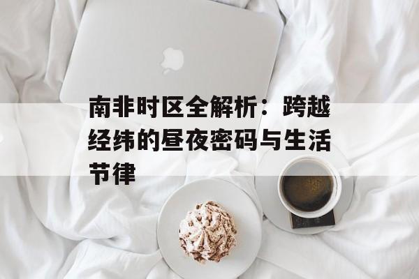 南非时区全解析：跨越经纬的昼夜密码与生活节律-第1张图片-