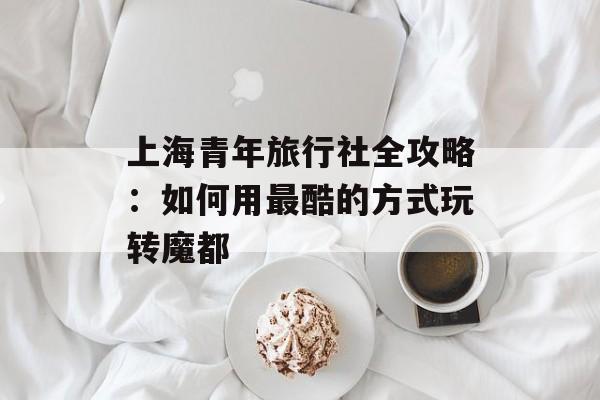 上海青年旅行社全攻略：如何用最酷的方式玩转魔都-第1张图片-