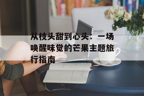 从枝头甜到心头：一场唤醒味觉的芒果主题旅行指南-第1张图片-
