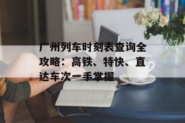 广州列车时刻表查询全攻略：高铁、特快、直达车次一手掌握-第1张图片-