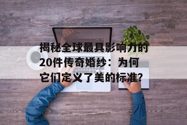 揭秘全球最具影响力的20件传奇婚纱：为何它们定义了美的标准？-第1张图片-