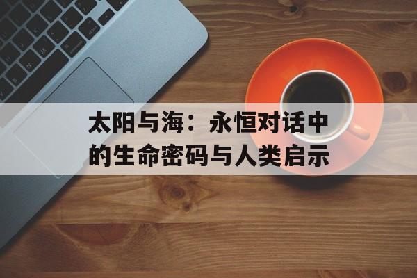 太阳与海：永恒对话中的生命密码与人类启示-第1张图片-