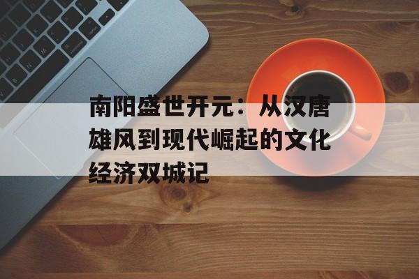 南阳盛世开元:从汉唐雄风到现代崛起的文化经济双城记-第1张图片- 南阳盛世开元:从汉唐雄风到现代崛起的文化经济双城记-第1张图片-
