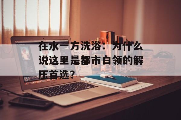 在水一方洗浴：为什么说这里是都市白领的解压首选？-第1张图片-