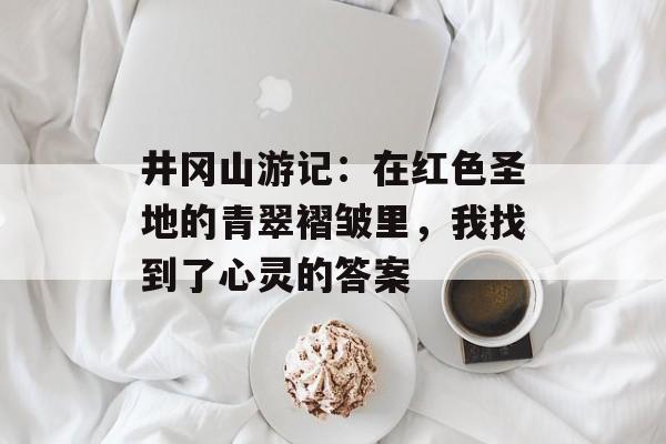 井冈山游记：在红色圣地的青翠褶皱里，我找到了心灵的答案-第1张图片-