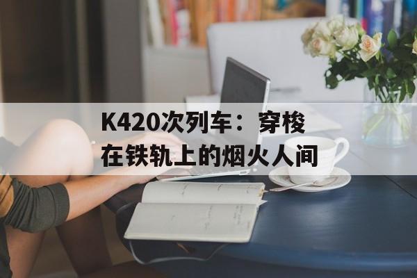 K420次列车：穿梭在铁轨上的烟火人间-第1张图片-