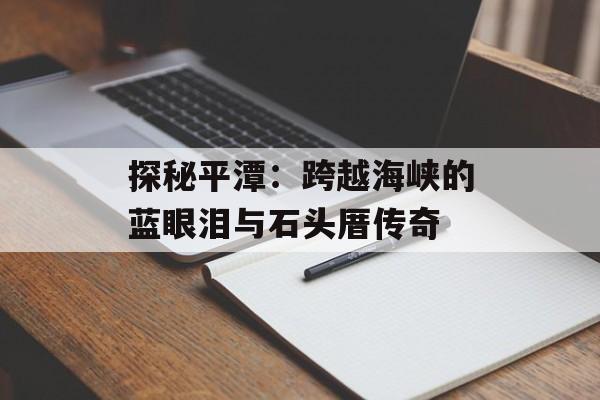 探秘平潭：跨越海峡的蓝眼泪与石头厝传奇-第1张图片-