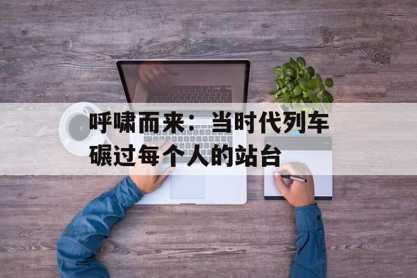 呼啸而来：当时代列车碾过每个人的站台-第1张图片-