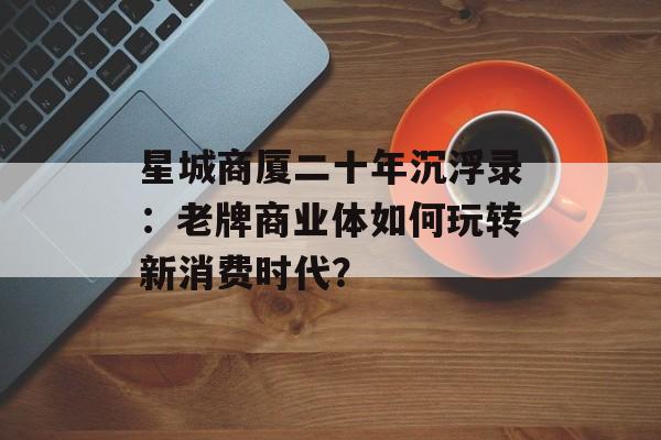 星城商厦二十年沉浮录：老牌商业体如何玩转新消费时代？-第1张图片-