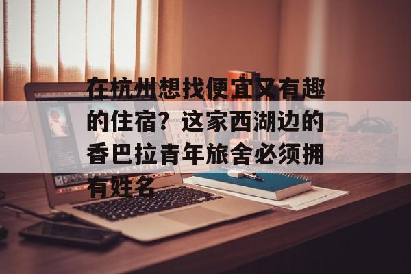 在杭州想找便宜又有趣的住宿？这家西湖边的香巴拉青年旅舍必须拥有姓名-第1张图片-