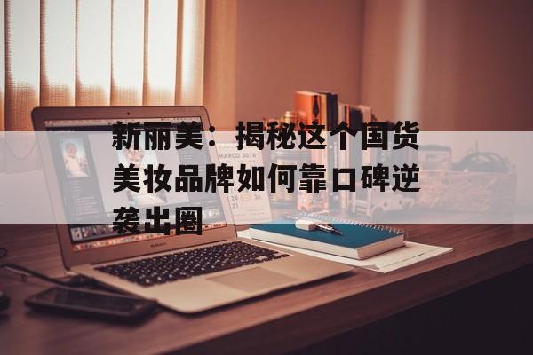 新丽美：揭秘这个国货美妆品牌如何靠口碑逆袭出圈-第1张图片-