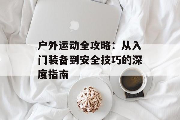 户外运动全攻略：从入门装备到安全技巧的深度指南-第1张图片-