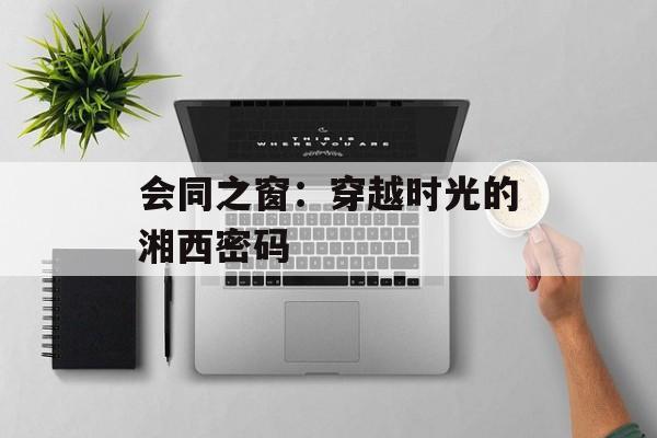 会同之窗：穿越时光的湘西密码-第1张图片-