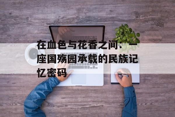 在血色与花香之间：一座国殇园承载的民族记忆密码-第1张图片-