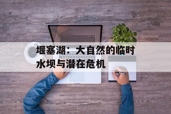 堰塞湖：大自然的临时水坝与潜在危机-第1张图片-