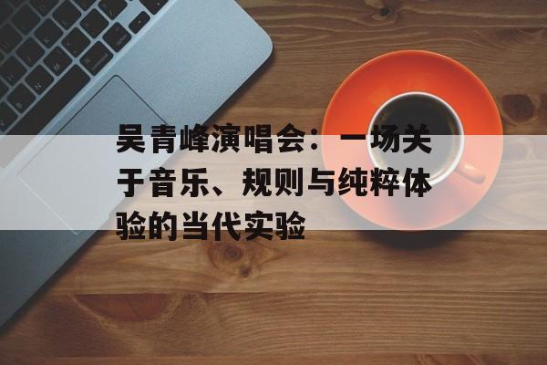 吴青峰演唱会：一场关于音乐、规则与纯粹体验的当代实验-第1张图片-