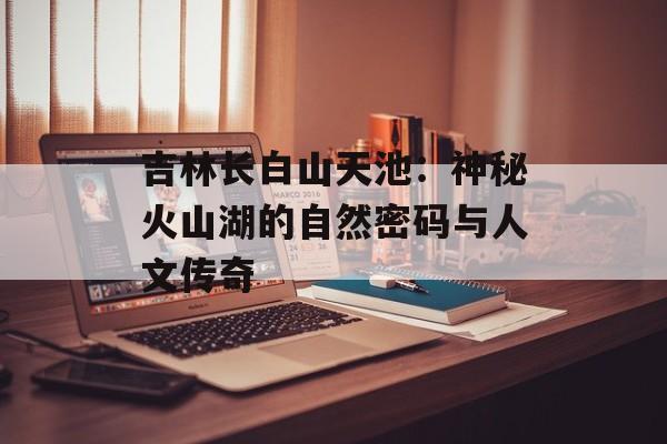 吉林长白山天池:神秘火山湖的自然密码与人文传奇-第1张图片- 吉林长白山天池:神秘火山湖的自然密码与人文传奇-第1张图片-