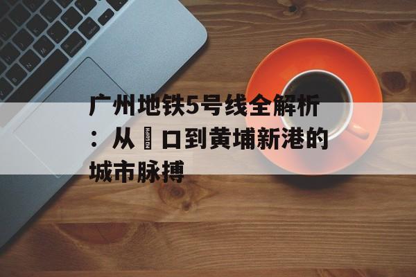广州地铁5号线全解析：从滘口到黄埔新港的城市脉搏-第1张图片-
