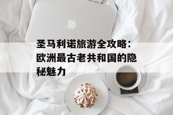 圣马利诺旅游全攻略：欧洲最古老共和国的隐秘魅力-第1张图片-