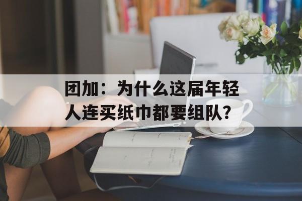 团加：为什么这届年轻人连买纸巾都要组队？-第1张图片-